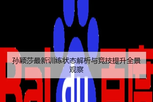 孙颖莎最新训练状态解析与竞技提升全景观察