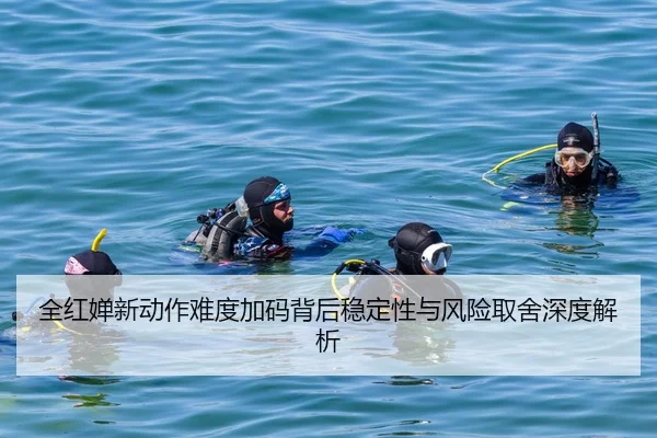 全红婵新动作难度加码背后稳定性与风险取舍深度解析
