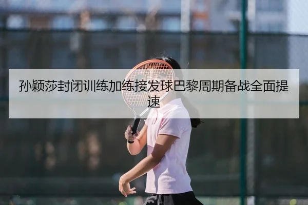 孙颖莎封闭训练加练接发球巴黎周期备战全面提速